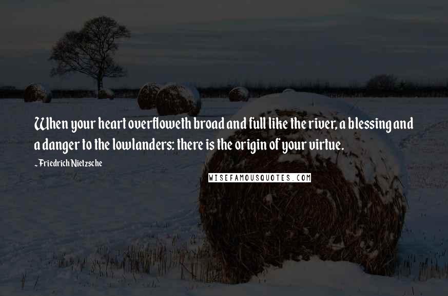 Friedrich Nietzsche Quotes: When your heart overfloweth broad and full like the river, a blessing and a danger to the lowlanders: there is the origin of your virtue.