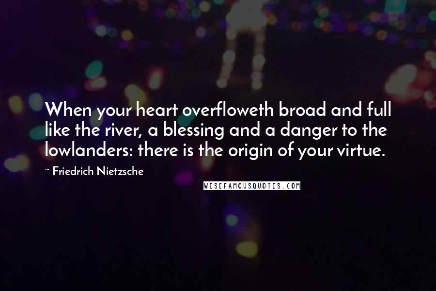 Friedrich Nietzsche Quotes: When your heart overfloweth broad and full like the river, a blessing and a danger to the lowlanders: there is the origin of your virtue.