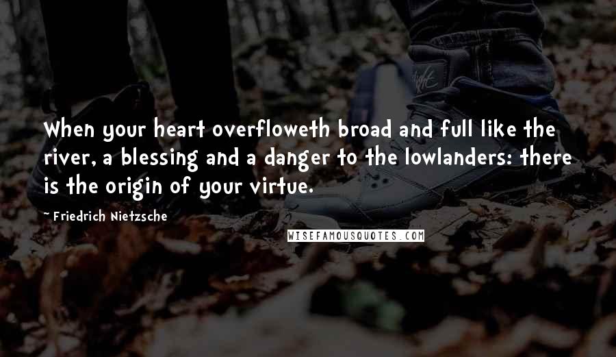 Friedrich Nietzsche Quotes: When your heart overfloweth broad and full like the river, a blessing and a danger to the lowlanders: there is the origin of your virtue.