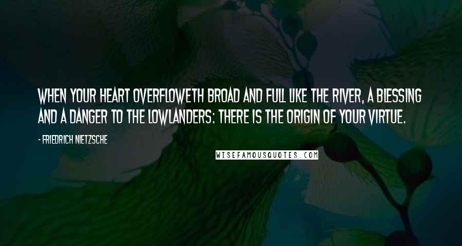 Friedrich Nietzsche Quotes: When your heart overfloweth broad and full like the river, a blessing and a danger to the lowlanders: there is the origin of your virtue.