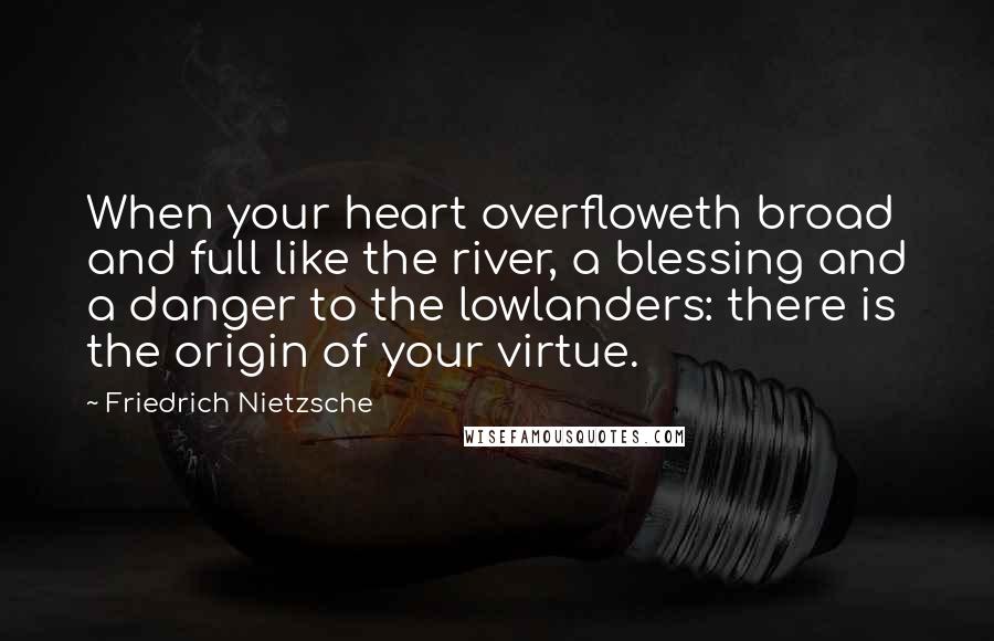 Friedrich Nietzsche Quotes: When your heart overfloweth broad and full like the river, a blessing and a danger to the lowlanders: there is the origin of your virtue.