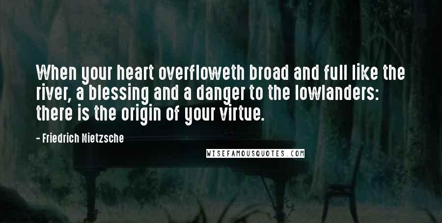 Friedrich Nietzsche Quotes: When your heart overfloweth broad and full like the river, a blessing and a danger to the lowlanders: there is the origin of your virtue.