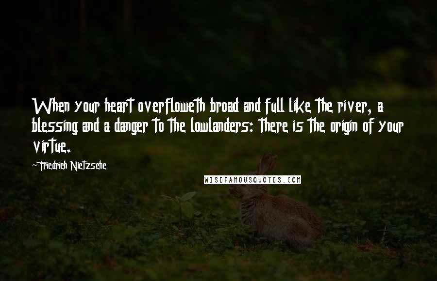 Friedrich Nietzsche Quotes: When your heart overfloweth broad and full like the river, a blessing and a danger to the lowlanders: there is the origin of your virtue.