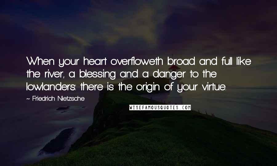 Friedrich Nietzsche Quotes: When your heart overfloweth broad and full like the river, a blessing and a danger to the lowlanders: there is the origin of your virtue.