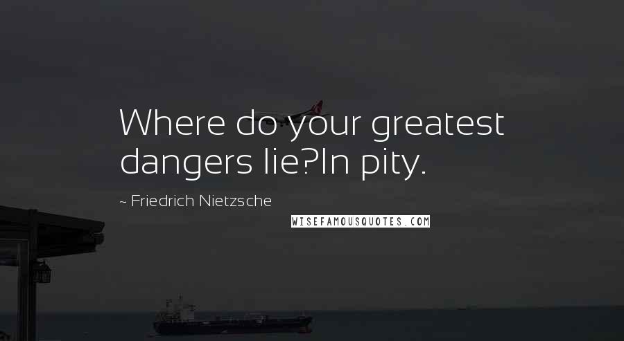 Friedrich Nietzsche Quotes: Where do your greatest dangers lie?In pity.