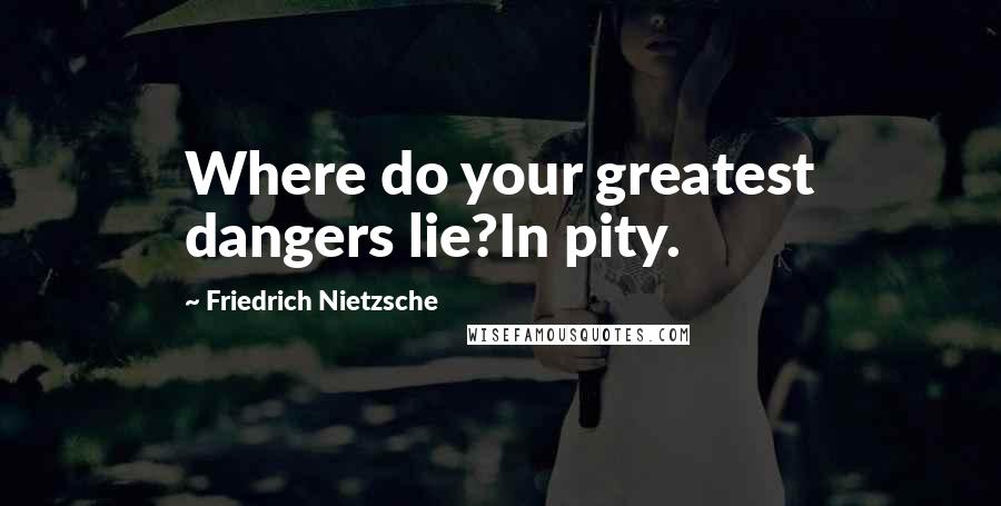 Friedrich Nietzsche Quotes: Where do your greatest dangers lie?In pity.