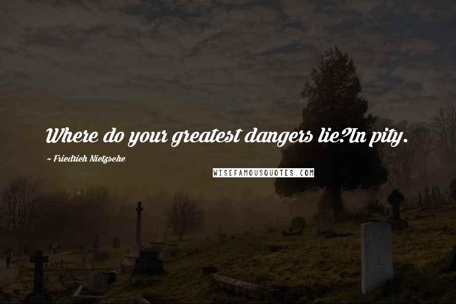 Friedrich Nietzsche Quotes: Where do your greatest dangers lie?In pity.