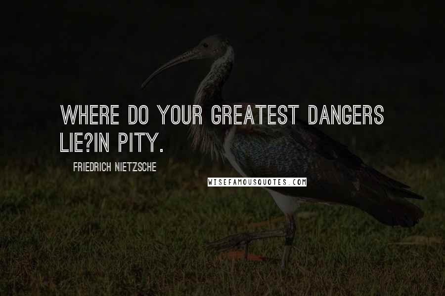 Friedrich Nietzsche Quotes: Where do your greatest dangers lie?In pity.