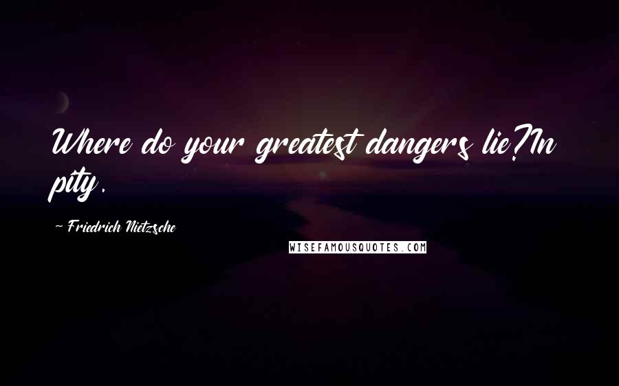 Friedrich Nietzsche Quotes: Where do your greatest dangers lie?In pity.