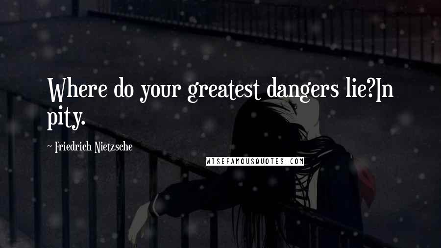 Friedrich Nietzsche Quotes: Where do your greatest dangers lie?In pity.