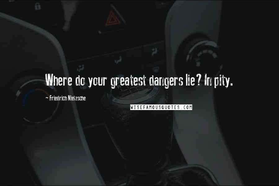 Friedrich Nietzsche Quotes: Where do your greatest dangers lie?In pity.