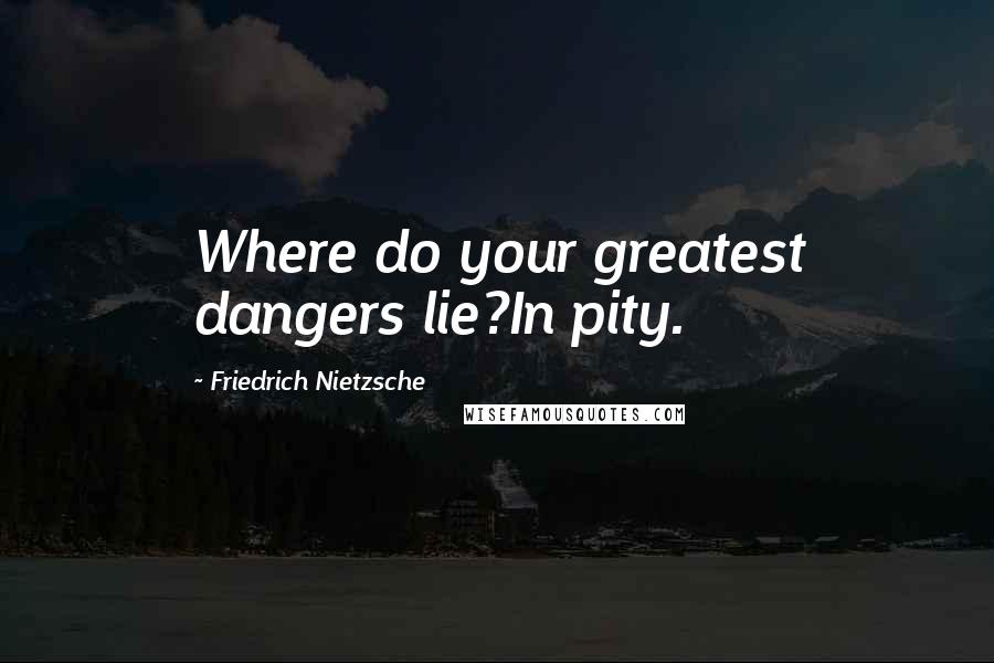 Friedrich Nietzsche Quotes: Where do your greatest dangers lie?In pity.