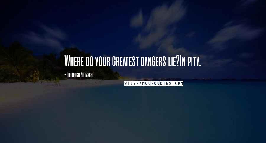 Friedrich Nietzsche Quotes: Where do your greatest dangers lie?In pity.