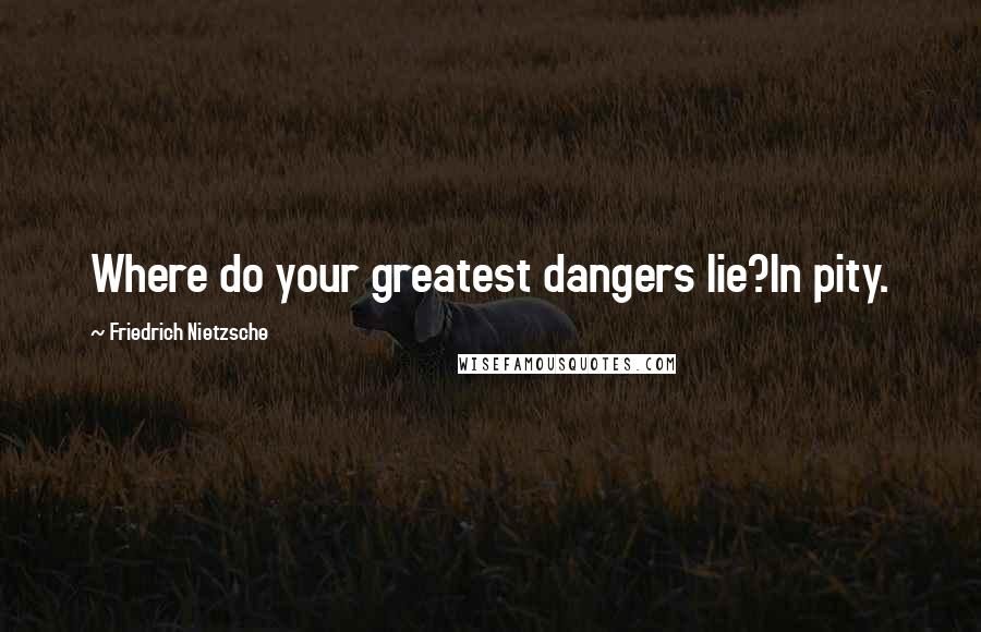 Friedrich Nietzsche Quotes: Where do your greatest dangers lie?In pity.