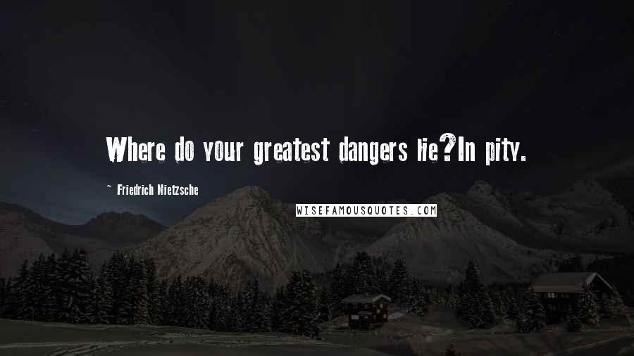 Friedrich Nietzsche Quotes: Where do your greatest dangers lie?In pity.