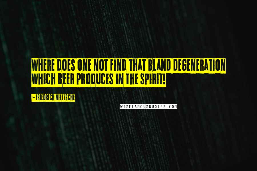 Friedrich Nietzsche Quotes: Where does one not find that bland degeneration which beer produces in the spirit!