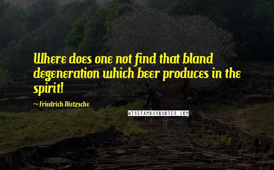 Friedrich Nietzsche Quotes: Where does one not find that bland degeneration which beer produces in the spirit!