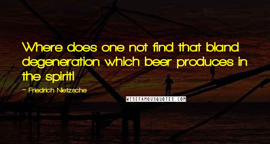 Friedrich Nietzsche Quotes: Where does one not find that bland degeneration which beer produces in the spirit!