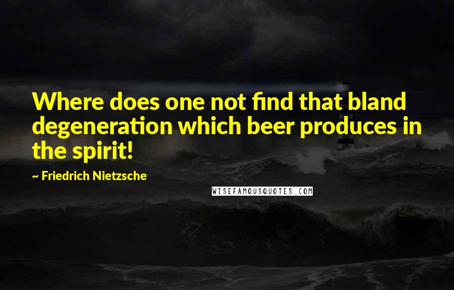 Friedrich Nietzsche Quotes: Where does one not find that bland degeneration which beer produces in the spirit!