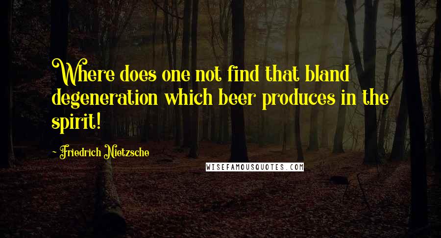 Friedrich Nietzsche Quotes: Where does one not find that bland degeneration which beer produces in the spirit!