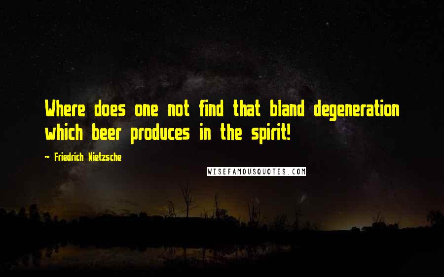 Friedrich Nietzsche Quotes: Where does one not find that bland degeneration which beer produces in the spirit!