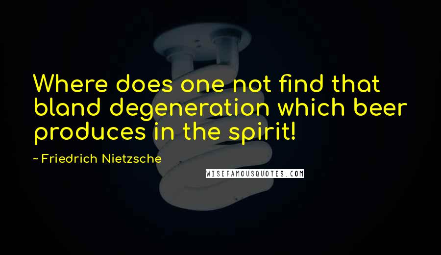 Friedrich Nietzsche Quotes: Where does one not find that bland degeneration which beer produces in the spirit!