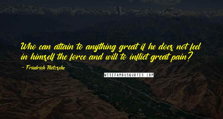 Friedrich Nietzsche Quotes: Who can attain to anything great if he does not feel in himself the force and will to inflict great pain?