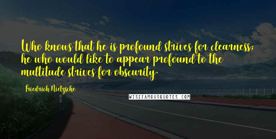 Friedrich Nietzsche Quotes: Who knows that he is profound strives for clearness; he who would like to appear profound to the multitude strives for obscurity.