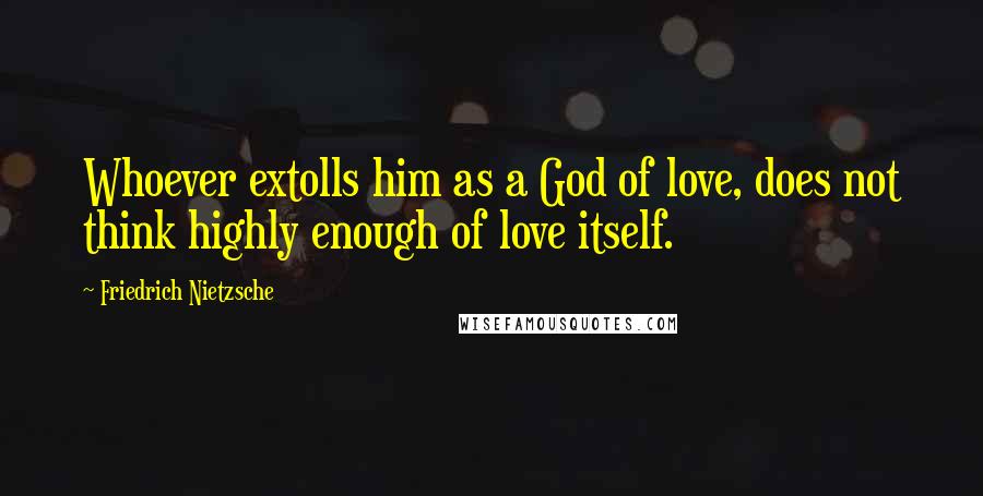 Friedrich Nietzsche Quotes: Whoever extolls him as a God of love, does not think highly enough of love itself.