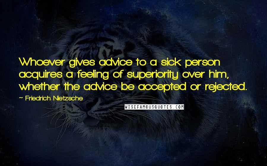 Friedrich Nietzsche Quotes: Whoever gives advice to a sick person acquires a feeling of superiority over him, whether the advice be accepted or rejected.