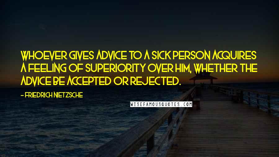 Friedrich Nietzsche Quotes: Whoever gives advice to a sick person acquires a feeling of superiority over him, whether the advice be accepted or rejected.