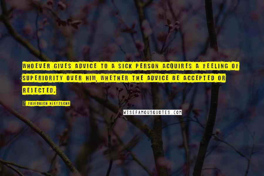 Friedrich Nietzsche Quotes: Whoever gives advice to a sick person acquires a feeling of superiority over him, whether the advice be accepted or rejected.