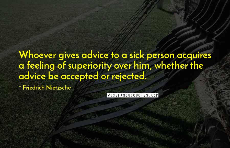 Friedrich Nietzsche Quotes: Whoever gives advice to a sick person acquires a feeling of superiority over him, whether the advice be accepted or rejected.