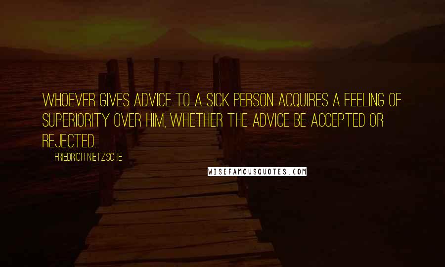 Friedrich Nietzsche Quotes: Whoever gives advice to a sick person acquires a feeling of superiority over him, whether the advice be accepted or rejected.