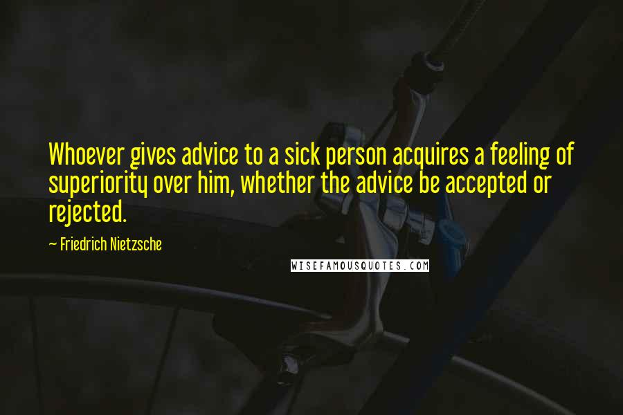 Friedrich Nietzsche Quotes: Whoever gives advice to a sick person acquires a feeling of superiority over him, whether the advice be accepted or rejected.