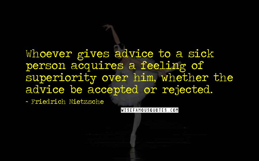 Friedrich Nietzsche Quotes: Whoever gives advice to a sick person acquires a feeling of superiority over him, whether the advice be accepted or rejected.