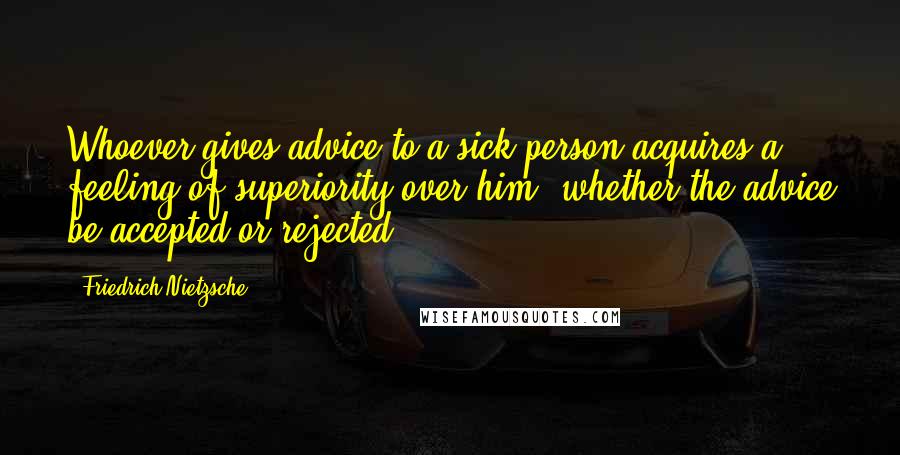 Friedrich Nietzsche Quotes: Whoever gives advice to a sick person acquires a feeling of superiority over him, whether the advice be accepted or rejected.