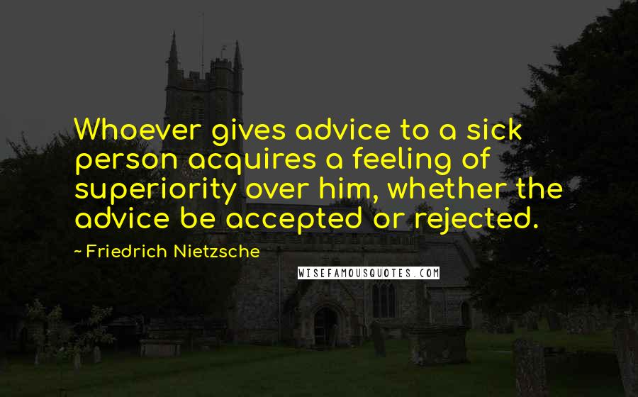 Friedrich Nietzsche Quotes: Whoever gives advice to a sick person acquires a feeling of superiority over him, whether the advice be accepted or rejected.