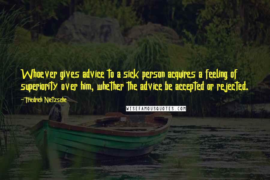 Friedrich Nietzsche Quotes: Whoever gives advice to a sick person acquires a feeling of superiority over him, whether the advice be accepted or rejected.