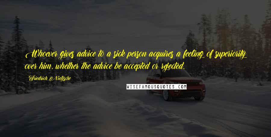 Friedrich Nietzsche Quotes: Whoever gives advice to a sick person acquires a feeling of superiority over him, whether the advice be accepted or rejected.