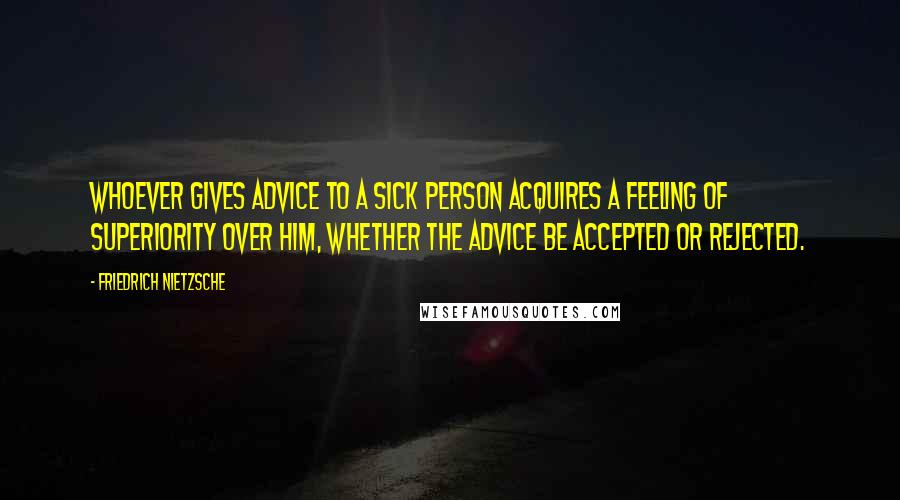 Friedrich Nietzsche Quotes: Whoever gives advice to a sick person acquires a feeling of superiority over him, whether the advice be accepted or rejected.