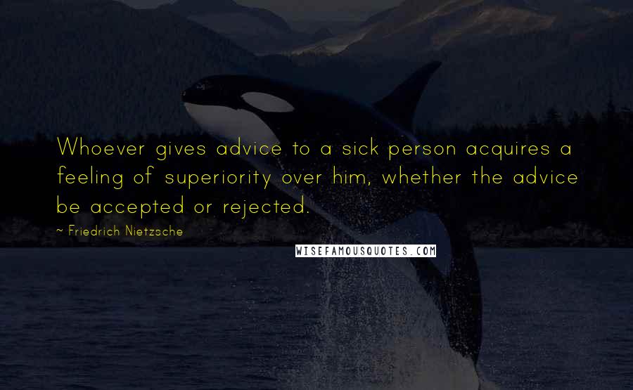 Friedrich Nietzsche Quotes: Whoever gives advice to a sick person acquires a feeling of superiority over him, whether the advice be accepted or rejected.