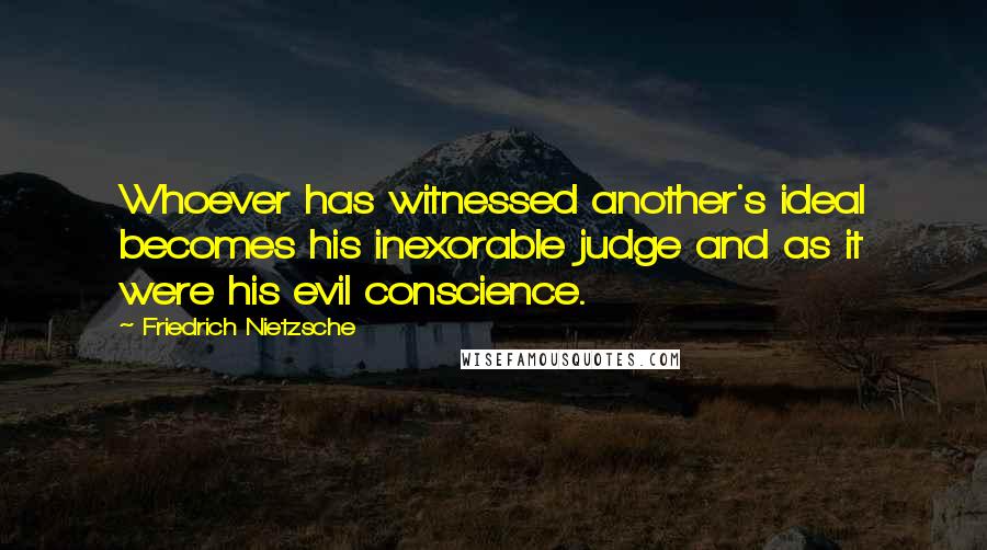 Friedrich Nietzsche Quotes: Whoever has witnessed another's ideal becomes his inexorable judge and as it were his evil conscience.
