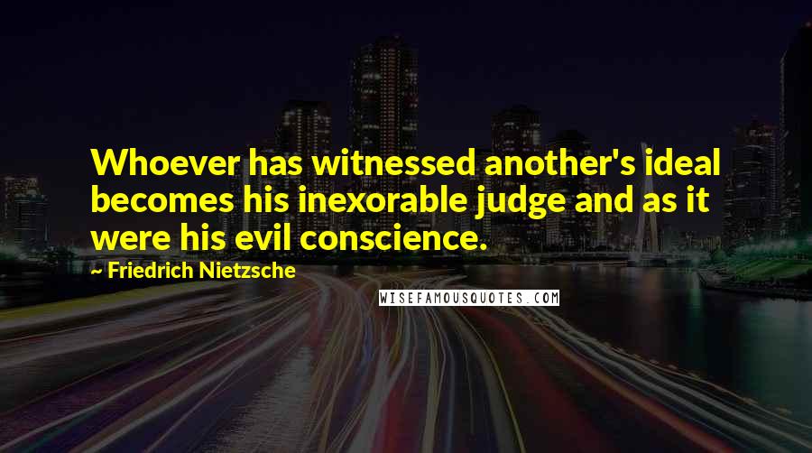 Friedrich Nietzsche Quotes: Whoever has witnessed another's ideal becomes his inexorable judge and as it were his evil conscience.