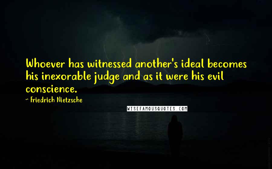Friedrich Nietzsche Quotes: Whoever has witnessed another's ideal becomes his inexorable judge and as it were his evil conscience.