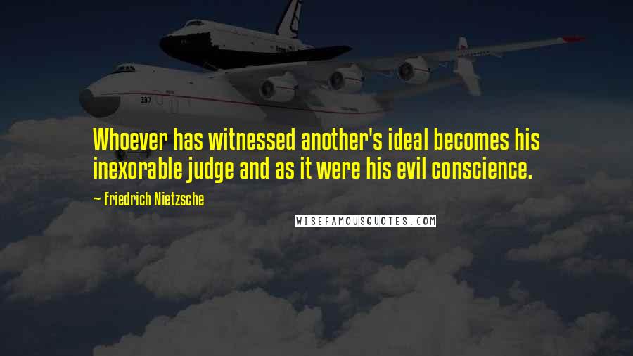 Friedrich Nietzsche Quotes: Whoever has witnessed another's ideal becomes his inexorable judge and as it were his evil conscience.