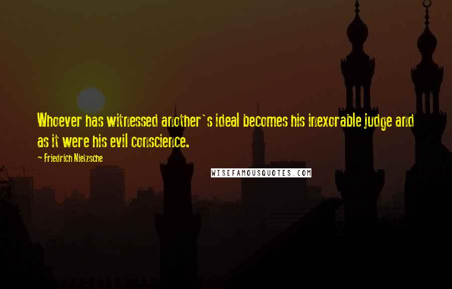 Friedrich Nietzsche Quotes: Whoever has witnessed another's ideal becomes his inexorable judge and as it were his evil conscience.