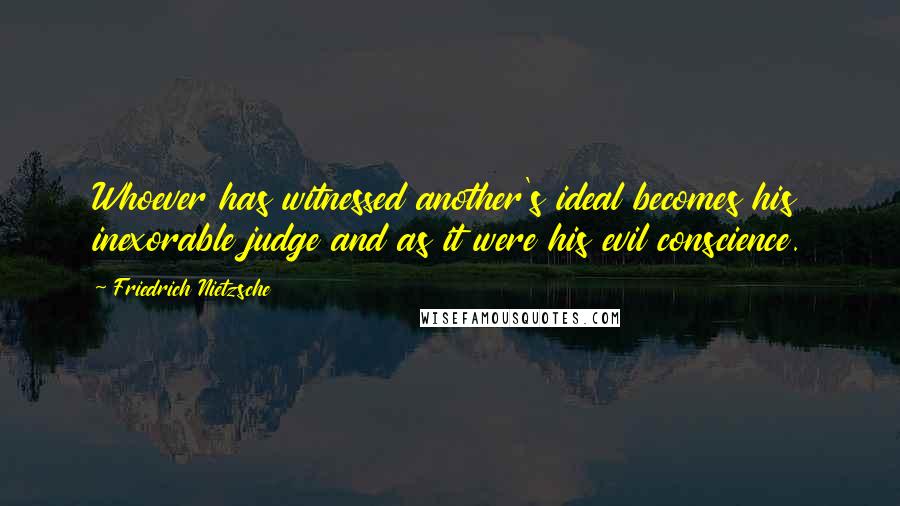 Friedrich Nietzsche Quotes: Whoever has witnessed another's ideal becomes his inexorable judge and as it were his evil conscience.