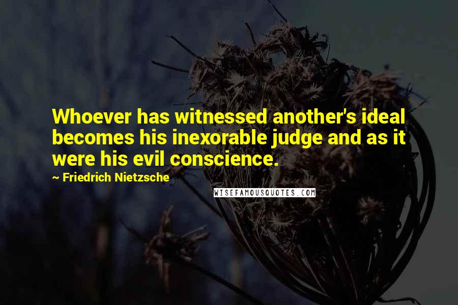 Friedrich Nietzsche Quotes: Whoever has witnessed another's ideal becomes his inexorable judge and as it were his evil conscience.
