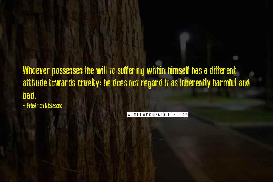 Friedrich Nietzsche Quotes: Whoever possesses the will to suffering within himself has a different attitude towards cruelty: he does not regard it as inherently harmful and bad.